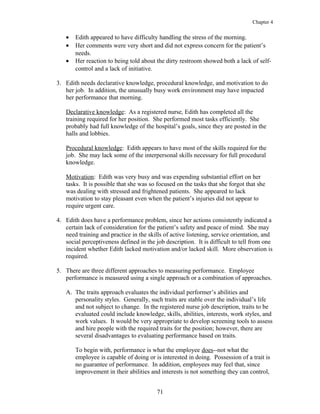 Chapter 4
• Edith appeared to have difficulty handling the stress of the morning.
• Her comments were very short and did not express concern for the patient’s
needs.
• Her reaction to being told about the dirty restroom showed both a lack of self-
control and a lack of initiative.
3. Edith needs declarative knowledge, procedural knowledge, and motivation to do
her job. In addition, the unusually busy work environment may have impacted
her performance that morning.
Declarative knowledge: As a registered nurse, Edith has completed all the
training required for her position. She performed most tasks efficiently. She
probably had full knowledge of the hospital’s goals, since they are posted in the
halls and lobbies.
Procedural knowledge: Edith appears to have most of the skills required for the
job. She may lack some of the interpersonal skills necessary for full procedural
knowledge.
Motivation: Edith was very busy and was expending substantial effort on her
tasks. It is possible that she was so focused on the tasks that she forgot that she
was dealing with stressed and frightened patients. She appeared to lack
motivation to stay pleasant even when the patient’s injuries did not appear to
require urgent care.
4. Edith does have a performance problem, since her actions consistently indicated a
certain lack of consideration for the patient’s safety and peace of mind. She may
need training and practice in the skills of active listening, service orientation, and
social perceptiveness defined in the job description. It is difficult to tell from one
incident whether Edith lacked motivation and/or lacked skill. More observation is
required.
5. There are three different approaches to measuring performance. Employee
performance is measured using a single approach or a combination of approaches.
A. The traits approach evaluates the individual performer’s abilities and
personality styles. Generally, such traits are stable over the individual’s life
and not subject to change. In the registered nurse job description, traits to be
evaluated could include knowledge, skills, abilities, interests, work styles, and
work values. It would be very appropriate to develop screening tools to assess
and hire people with the required traits for the position; however, there are
several disadvantages to evaluating performance based on traits.
To begin with, performance is what the employee does--not what the
employee is capable of doing or is interested in doing. Possession of a trait is
no guarantee of performance. In addition, employees may feel that, since
improvement in their abilities and interests is not something they can control,
71
 