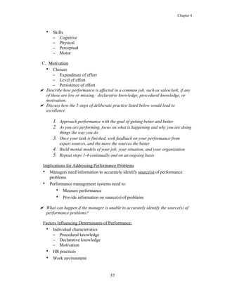 Chapter 4
• Skills
– Cognitive
– Physical
– Perceptual
– Motor
C. Motivation
• Choices
– Expenditure of effort
– Level of effort
– Persistence of effort
 Describe how performance is affected in a common job, such as salesclerk, if any
of these are low or missing: declarative knowledge, procedural knowledge, or
motivation.
 Discuss how the 5 steps of deliberate practice listed below would lead to
excellence.
1. Approach performance with the goal of getting better and better
2. As you are performing, focus on what is happening and why you are doing
things the way you do
3. Once your task is finished, seek feedback on your performance from
expert sources, and the more the sources the better
4. Build mental models of your job, your situation, and your organization
5. Repeat steps 1-4 continually and on an ongoing basis
Implications for Addressing Performance Problems
• Managers need information to accurately identify source(s) of performance
problems
• Performance management systems need to:
• Measure performance
• Provide information on source(s) of problems
 What can happen if the manager is unable to accurately identify the source(s) of
performance problems?
Factors Influencing Determinants of Performance:
• Individual characteristics
– Procedural knowledge
– Declarative knowledge
– Motivation
• HR practices
• Work environment
57
 