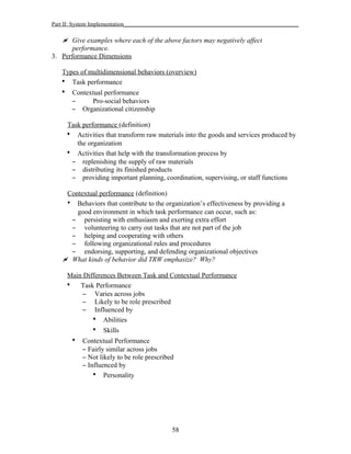 Part II: System Implementation_____________________________________________________________
 Give examples where each of the above factors may negatively affect
performance.
3. Performance Dimensions
Types of multidimensional behaviors (overview)
• Task performance
• Contextual performance
– Pro-social behaviors
– Organizational citizenship
Task performance (definition)
• Activities that transform raw materials into the goods and services produced by
the organization
• Activities that help with the transformation process by
– replenishing the supply of raw materials
– distributing its finished products
– providing important planning, coordination, supervising, or staff functions
Contextual performance (definition)
• Behaviors that contribute to the organization’s effectiveness by providing a
good environment in which task performance can occur, such as:
– persisting with enthusiasm and exerting extra effort
– volunteering to carry out tasks that are not part of the job
– helping and cooperating with others
– following organizational rules and procedures
– endorsing, supporting, and defending organizational objectives
 What kinds of behavior did TRW emphasize? Why?
Main Differences Between Task and Contextual Performance
• Task Performance
– Varies across jobs
– Likely to be role prescribed
– Influenced by
• Abilities
• Skills
• Contextual Performance
– Fairly similar across jobs
– Not likely to be role prescribed
– Influenced by
• Personality
58
 