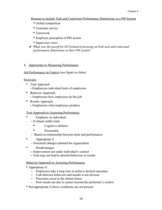 Chapter 4
Reasons to include Task and Contextual Performance Dimensions in a PM System
• Global competition
• Customer service
• Teamwork
• Employee perception of PM system
• Supervisor views
 What was the payoff for O2 Ireland in focusing on both task and contextual
performance dimensions in their PM system?
4. Approaches to Measuring Performance
Job Performance in Context (see figure in slides)
Overview
• Trait Approach
– Emphasizes individual traits of employees
• Behavior Approach
– Emphasizes how employees do the job
• Results Approach
– Emphasizes what employees produce
Trait Approach to Assessing Performance
• Emphasis on individual
– Evaluate stable traits
• Cognitive abilities
• Personality
– Based on relationship between traits and performance
• Appropriate if
– Structural changes planned for organization
• Disadvantages
-- Improvement not under individual’s control
-- Trait may not lead to desired behaviors or results
Behavior Approach to Assessing Performance
• Appropriate if
– Employees take a long time to achieve desired outcomes
– Link between behaviors and results is not obvious
– Outcomes occur in the distant future
– Poor results are due to causes beyond the performer’s control
• Not appropriate if above conditions are not present
59
 