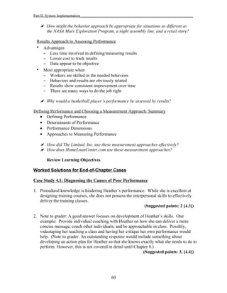 Part II: System Implementation_____________________________________________________________
 How might the behavior approach be appropriate for situations as different as
the NASA Mars Exploration Program, a night assembly line, and a retail store?
Results Approach to Assessing Performance
• Advantages
– Less time involved in defining/measuring results
– Lower cost to track results
– Data appear to be objective
• Most appropriate when
– Workers are skilled in the needed behaviors
– Behaviors and results are obviously related
– Results show consistent improvement over time
– There are many ways to do the job right
 Why would a basketball player’s performance be assessed by results?
Defining Performance and Choosing a Measurement Approach: Summary
• Defining Performance
• Determinants of Performance
• Performance Dimensions
• Approaches to Measuring Performance
 How did The Limited, Inc. use these measurement approaches effectively?
 How does HomeLoanCenter.com use these measurement approaches?
Review Learning Objectives
Worked Solutions for End-of-Chapter Cases
Case Study 4.1: Diagnosing the Causes of Poor Performance
1. Procedural knowledge is hindering Heather’s performance. While she is excellent at
designing training courses, she does not possess the interpersonal skills to effectively
deliver the training classes.
(Suggested points: 2 [4.3])
2. Note to grader: A good answer focuses on development of Heather’s skills. One
example: Provide individual coaching with Heather on how she can deliver a more
concise message, coach other individuals, and be approachable in class. Possibly,
videotaping her teaching a class and having her critique her own performance would
help. (Note to grader: An outstanding response would include something about
developing an action plan for Heather so that she knows exactly what she needs to do to
perform. However, this is not covered in detail until Chapter 8.)
(Suggested points: 3, [4.4])
60
 