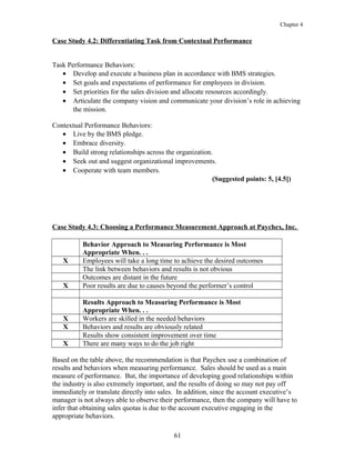 Chapter 4
Case Study 4.2: Differentiating Task from Contextual Performance
Task Performance Behaviors:
• Develop and execute a business plan in accordance with BMS strategies.
• Set goals and expectations of performance for employees in division.
• Set priorities for the sales division and allocate resources accordingly.
• Articulate the company vision and communicate your division’s role in achieving
the mission.
Contextual Performance Behaviors:
• Live by the BMS pledge.
• Embrace diversity.
• Build strong relationships across the organization.
• Seek out and suggest organizational improvements.
• Cooperate with team members.
(Suggested points: 5, [4.5])
Case Study 4.3: Choosing a Performance Measurement Approach at Paychex, Inc.
Behavior Approach to Measuring Performance is Most
Appropriate When. . .
X Employees will take a long time to achieve the desired outcomes
The link between behaviors and results is not obvious
Outcomes are distant in the future
X Poor results are due to causes beyond the performer’s control
Results Approach to Measuring Performance is Most
Appropriate When. . .
X Workers are skilled in the needed behaviors
X Behaviors and results are obviously related
Results show consistent improvement over time
X There are many ways to do the job right
Based on the table above, the recommendation is that Paychex use a combination of
results and behaviors when measuring performance. Sales should be used as a main
measure of performance. But, the importance of developing good relationships within
the industry is also extremely important, and the results of doing so may not pay off
immediately or translate directly into sales. In addition, since the account executive’s
manager is not always able to observe their performance, then the company will have to
infer that obtaining sales quotas is due to the account executive engaging in the
appropriate behaviors.
61
 