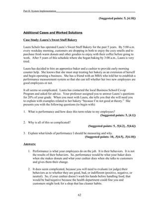 Part II: System Implementation_____________________________________________________________
(Suggested points: 5, [4.10])
Additional Cases and Worked Solutions
Case Study: Laura’s Sweet Stuff Bakery
Laura Schulz has operated Laura’s Sweet Stuff Bakery for the past 5 years. By 5:00 a.m.
every weekday morning, customers are dropping in both to enjoy the cozy smells and to
purchase fresh warm donuts and other goodies to enjoy with their coffee before going to
work. After 5 years of this schedule where she began baking by 3:00 a.m., Laura is very
tired.
Laura has decided to hire an apprentice baker and a cashier to provide early morning
counter help. She knows that she must stop treating her bakery as an extension of herself
and begin operating a business. She has a friend with an MBA who told her to establish a
performance measurement system so that she can tell whether her two new employees are
good employees or not.
It all seems so complicated. Laura has contacted the local Business School Co-op
Program and asked for advice. Your professor assigned you to answer Laura’s questions
for 20% of your grade. When you meet with Laura, she tells you that she will need you
to explain with examples related to her bakery “because I’m not good at theory.” She
presents you with the following questions (to begin with):
1. What is performance and how does this term relate to my employees?
(Suggested points: 5, [4.1])
2. Why is all of this so complicated?
(Suggested points: 5, .5[4.2], .5[4.6])
3. Explain what kinds of performance I should be measuring and why.
(Suggested points: 10, .5[4.5], .5[4.10])
Answers:
1. Performance is what your employees do on the job. It is their behaviors. It is not
the results of their behaviors. So, performance would be what your baker does
when she makes donuts and what your cashier does when she talks to customers
and gives them their change.
2. It does seem complicated, because you will need to evaluate (or judge) their
behaviors as to whether they are good, bad, or indifferent (positive, negative, or
neutral). So, if your cashier doesn’t wash his hands before handling food, that
would be bad/negative because the health department could fine you and
customers might look for a shop that has cleaner habits.
62
 