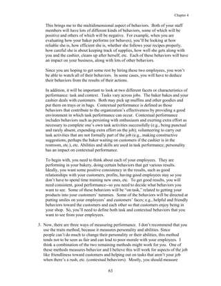 Chapter 4
This brings me to the multidimensional aspect of behaviors. Both of your staff
members will have lots of different kinds of behaviors, some of which will be
positive and others of which will be negative. For example, when you are
evaluating how your baker performs (or behaves), you’ll be looking at how
reliable she is, how efficient she is, whether she follows your recipes properly,
how careful she is about keeping track of supplies, how well she gets along with
you and the cashier, cleans up after herself, etc. Each of these behaviors will have
an impact on your business, along with lots of other behaviors.
Since you are hoping to get some rest by hiring these two employees, you won’t
be able to watch all of their behaviors. In some cases, you will have to deduce
their behaviors from the results of their actions.
In addition, it will be important to look at two different facets or characteristics of
performance: task and context. Tasks vary across jobs. The baker bakes and your
cashier deals with customers. Both may pick up muffins and other goodies and
put them on trays or in bags. Contextual performance is defined as those
behaviors that contribute to the organization’s effectiveness by providing a good
environment in which task performance can occur. Contextual performance
includes behaviors such as persisting with enthusiasm and exerting extra effort as
necessary to complete one’s own task activities successfully (e.g., being punctual
and rarely absent, expending extra effort on the job); volunteering to carry out
task activities that are not formally part of the job (e.g., making constructive
suggestions, perhaps the baker waiting on customers if the cashier is in the
restroom, etc.), etc. Abilities and skills are used in task performance; personality
has an impact on contextual performance.
To begin with, you need to think about each of your employees. They are
performing in your bakery, doing certain behaviors that get various results.
Ideally, you want some positive consistency in the results, such as good
relationships with your customers, profits, having good employees stay so you
don’t have to spend time training new ones, etc. To get good results, you will
need consistent, good performance--so you need to decide what behaviors you
want to see. Some of these behaviors will be “on task,” related to getting your
products into your customers’ tummies. Some of the behaviors will be directed at
putting smiles on your employees’ and customers’ faces; e.g., helpful and friendly
behaviors toward the customers and each other so that customers enjoy being in
your shop. So, you’ll need to define both task and contextual behaviors that you
want to see from your employees.
3. Now, there are three ways of measuring performance. I don’t recommend that you
use the traits method, because it measures personality and abilities. Since
people can’t do much to change their personality or their abilities, this method
tends not to be seen as fair and can lead to poor morale with your employees. I
think a combination of the two remaining methods might work for you. One of
these methods measures behavior and I believe this will work for aspects of the job
like friendliness toward customers and helping out on tasks that aren’t your job
when there’s a rush, etc. (contextual behaviors). Mostly, you should measure
63
 