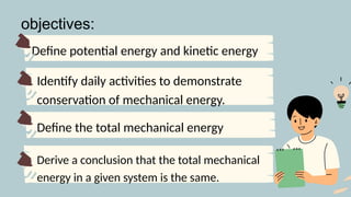 Define potential energy and kinetic energy
Identify daily activities to demonstrate
conservation of mechanical energy.
Derive a conclusion that the total mechanical
energy in a given system is the same.
objectives:
Define the total mechanical energy
 