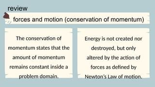 The conservation of
momentum states that the
amount of momentum
remains constant inside a
problem domain.
forces and motion (conservation of momentum)
review
Energy is not created nor
destroyed, but only
altered by the action of
forces as defined by
Newton’s Law of motion.
 