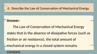6. Describe the Law of Conservation of Mechanical Energy.
Answer:
The Law of Conservation of Mechanical Energy
states that in the absence of dissipative forces (such as
friction or air resistance), the total amount of
mechanical energy in a closed system remains
constant.
 