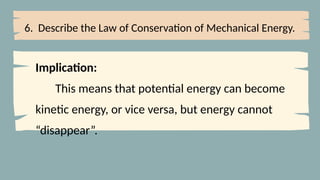6. Describe the Law of Conservation of Mechanical Energy.
Implication:
This means that potential energy can become
kinetic energy, or vice versa, but energy cannot
“disappear”.
 