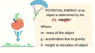 PE = mgh
Where:
m - mass of the object
g - acceleration due to gravity
h - height or elevation of object
POTENTIAL ENERGY of an
object is determined by the
equation:
 