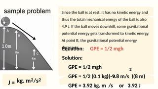 Equation: GPE = 1/2 mgh
Solution:
GPE = 1/2 mgh
GPE = 1/2 (0.1 kg)(-9.8 m/s )(8 m)
GPE = 3.92 kg. m /s or 3.92 J
sample problem
2
Since the ball is at rest, it has no kinetic energy and
thus the total mechanical energy of the ball is also
4.9 J. If the ball moves downhill, some gravitational
potential energy gets transformed to kinetic energy.
At point B, the gravitational potential energy
decreases.
2 2
J =
 