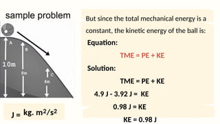 Equation:
TME = PE + KE
Solution:
TME = PE + KE
4.9 J - 3.92 J = KE
0.98 J = KE
KE = 0.98 J
sample problem But since the total mechanical energy is a
constant, the kinetic energy of the ball is:
J =
 