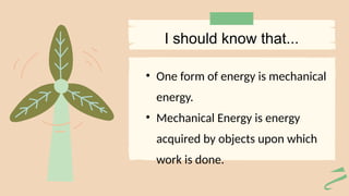 • One form of energy is mechanical
energy.
• Mechanical Energy is energy
acquired by objects upon which
work is done.
I should know that...
 