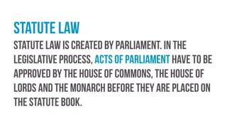 Statute law
Statute law is created by parliament. In the
legislative process, Acts of Parliament have to be
approved by the House of Commons, the House of
Lords and the monarch before they are placed on
the statute book.
 