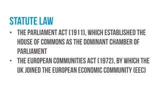 Statute law
• the Parliament Act (1911), which established the
House of Commons as the dominant chamber of
parliament
• the European Communities Act (1972), by which the
UK joined the European Economic Community (EEC)
 