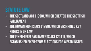 Statute law
• the Scotland Act (1998), which created the Scottish
Parliament
• the Human Rights Act (1998), which enshrined key
rights in UK law
• the Fixed-term Parliaments Act (2011), which
established fixed-term elections for Westminster
 