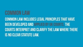Common law
common law includes legal principles that have
been developed and applied by UK courts. The
courts interpret and clarify the law where there
is no clear statute law.
 