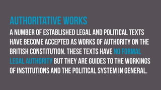 Authoritative works
A number of established legal and political texts
have become accepted as works of authority on the
British constitution. These texts have no formal
legal authority but they are guides to the workings
of institutions and the political system in general.
 