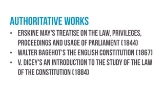 Authoritative works
• Erskine May's Treatise on the Law, Privileges,
Proceedings and Usage of Parliament (1844)
• Walter Bagehot's The English Constitution (1867)
• V. Dicey's An Introduction to the Study of the Law
of the Constitution (1884)
 
