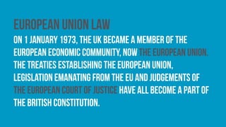 European Union law
On 1 January 1973, the UK became a member of the
European Economic Community, now the european union.
The treaties establishing the European Union,
legislation emanating from the EU and Judgements of
the European Court of Justice have all become a part of
the British constitution.
 
