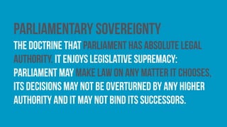 Parliamentary sovereignty
The doctrine that parliament has absolute legal
authority. It enjoys legislative supremacy:
parliament may make law on any matter it chooses,
its decisions may not be overturned by any higher
authority and it may not bind its successors.
 