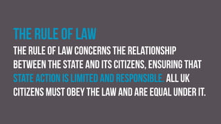 The rule of law
The rule of law concerns the relationship
between the state and its citizens, ensuring that
state action is limited and responsible. All UK
citizens must obey the law and are equal under it.
 