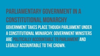 Parliamentary government in a
constitutional monarchy
government takes place though parliament under
a constitutional monarchy. Government ministers
are politically accountable to parliament and
legally accountable to the Crown.
 