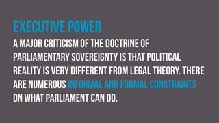 Executive power
a major criticism of the doctrine of
parliamentary sovereignty is that political
reality is very different from legal theory. There
are numerous informal and formal constraints
on what parliament can do.
 