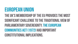European Union
The UK's membership of the EU provides the most
significant challenge to the traditional view of
parliamentary sovereignty. the European
Communities Act (1972) had important
constitutional implications.
 