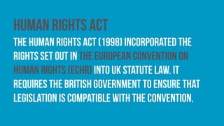 Human Rights Act
The Human Rights Act (1998) incorporated the
rights set out in the European Convention on
Human Rights (ECHR) into UK statute law. it
requires the British government to ensure that
legislation is compatible with the convention.
 