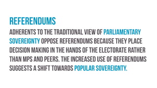 Referendums
Adherents to the traditional view of parliamentary
sovereignty oppose referendums because they place
decision making in the hands of the electorate rather
than MPs and peers. The increased use of referendums
suggests a shift towards popular sovereignty.
 