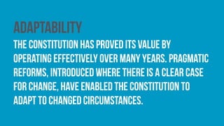 Adaptability
The constitution has proved its value by
operating effectively over many years. Pragmatic
reforms, introduced where there is a clear case
for change, have enabled the constitution to
adapt to changed circumstances.
 