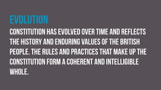 Evolution
constitution has evolved over time and reflects
the history and enduring values of the British
people. The rules and practices that make up the
constitution form a coherent and intelligible
whole.
 