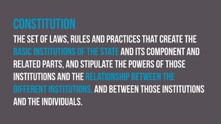 Constitution
The set of laws, rules and practices that create the
basic institutions of the state and its component and
related parts, and stipulate the powers of those
institutions and the relationship between the
different institutions, and between those institutions
and the individuals.
 