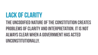 Lack of clarity
The uncodified nature of the constitution creates
problems of clarity and interpretation. It is not
always clear when a government has acted
unconstitutionally.
 