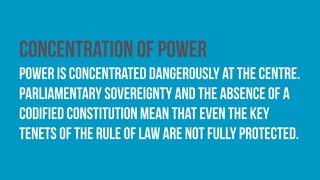 Concentration of power
Power is concentrated dangerously at the centre.
Parliamentary sovereignty and the absence of a
codified constitution mean that even the key
tenets of the rule of law are not fully protected.
 