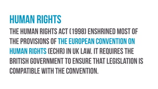 Human rights
The Human Rights Act (1998) enshrined most of
the provisions of the European Convention on
Human Rights (ECHR) in UK law. it requires the
British government to ensure that legislation is
compatible with the convention.
 