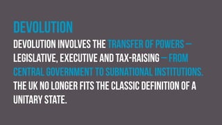 Devolution
Devolution involves the transfer of powers –
legislative, executive and tax-raising – from
central government to subnational institutions.
The UK no longer fits the classic definition of a
unitary state.
 