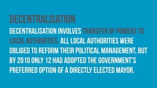 Decentralisation
decentralisation involves transfer of powers to
local authorities. All local authorities were
obliged to reform their political management, but
by 2010 only 12 had adopted the government's
preferred option of a directly elected mayor.
 