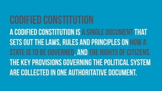 Codified constitution
A codified constitution is a single document that
sets out the laws, rules and principles on how a
state is to be governed, and the rights of citizens.
The key provisions governing the political system
are collected in one authoritative document.
 