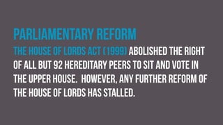Parliamentary reform
The House of Lords Act (1999) abolished the right
of all but 92 hereditary peers to sit and vote in
the upper house. However, any further reform of
the house of lords has stalled.
 