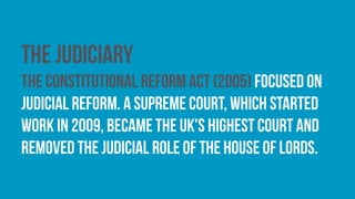 The judiciary
The Constitutional Reform Act (2005) focused on
judicial reform. A Supreme Court, which started
work in 2009, became the UK's highest court and
removed the judicial role of the House of Lords.
 