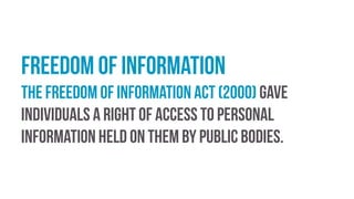 Freedom of information
The Freedom of Information Act (2000) gave
individuals a right of access to personal
information held on them by public bodies.
 