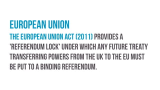 European Union
The European Union Act (2011) provides a
'referendum lock' under which any future treaty
transferring powers from the UK to the EU must
be put to a binding referendum.
 