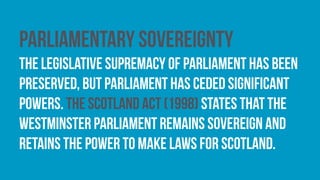 Parliamentary sovereignty
The legislative supremacy of parliament has been
preserved, but parliament has ceded significant
powers. The Scotland Act (1998) states that the
Westminster Parliament remains sovereign and
retains the power to make laws for Scotland.
 