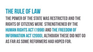 The rule of law
The power of the state was restricted and the
rights of citizens were strengthened by the
Human Rights Act (1998) and the Freedom of
Information Act (2000), although these did not go
as far as some reformers had hoped for.
 