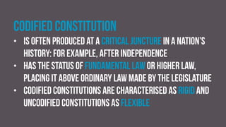 Codified constitution
• is often produced at a critical juncture in a nation’s
history: for example, after independence
• has the status of fundamental law or higher law,
placing it above ordinary law made by the legislature
• Codified constitutions are characterised as rigid and
uncodified constitutions as flexible
 