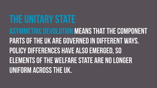 The unitary state
Asymmetric devolution means that the component
parts of the UK are governed in different ways.
Policy differences have also emerged, so
elements of the welfare state are no longer
uniform across the UK.
 