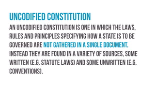 Uncodified constitution
An uncodified constitution is one in which the laws,
rules and principles specifying how a state is to be
governed are not gathered in a single document.
Instead they are found in a variety of sources, some
written (e.g. statute laws) and some unwritten (e.g.
conventions).
 