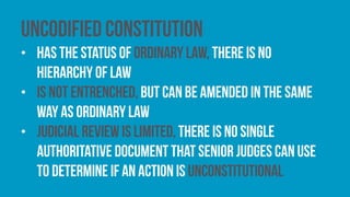 Uncodified constitution
• has the status of ordinary law, there is no
hierarchy of law
• is not entrenched, but can be amended in the same
way as ordinary law
• judicial review is limited, there is no single
authoritative document that senior judges can use
to determine if an action is unconstitutional
 