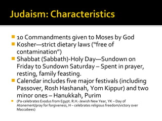  10 Commandments given to Moses by God
 Kosher—strict dietary laws (“free of
  contamination”)
 Shabbat (Sabbath)-Holy Day—Sundown on
  Friday to Sundown Saturday – Spent in prayer,
  resting, family feasting.
 Calendar includes five major festivals (including
  Passover, Rosh Hashanah, Yom Kippur) and two
  minor ones – Hanukkah, Purim
   (Pa-celebrates Exodus from Egypt. R.H.-Jewish New Year, YK – Day of
    Atonement/pray for forgiveness, H – celebrates religious freedom/victory over
    Maccabees)
 